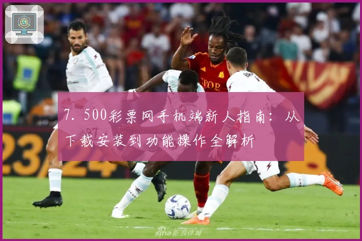 7. 500彩票网手机端新人指南：从下载安装到功能操作全解析