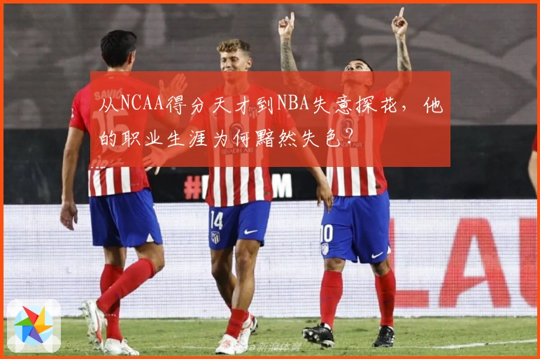 从NCAA得分天才到NBA失意探花，他的职业生涯为何黯然失色？