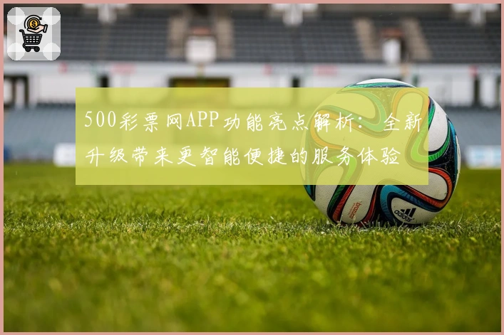 500彩票网APP功能亮点解析：全新升级带来更智能便捷的服务体验