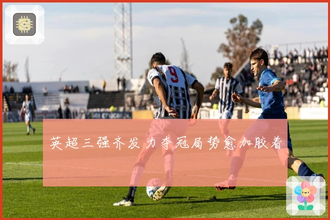 英超三强齐发力夺冠局势愈加胶着