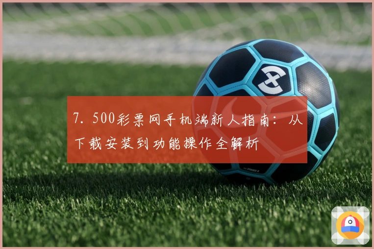 7. 500彩票网手机端新人指南:从下载安装到功能操作全解析