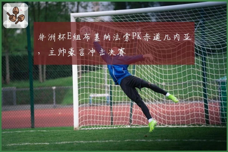 非洲杯E组布基纳法索PK赤道几内亚，主帅豪言冲击决赛