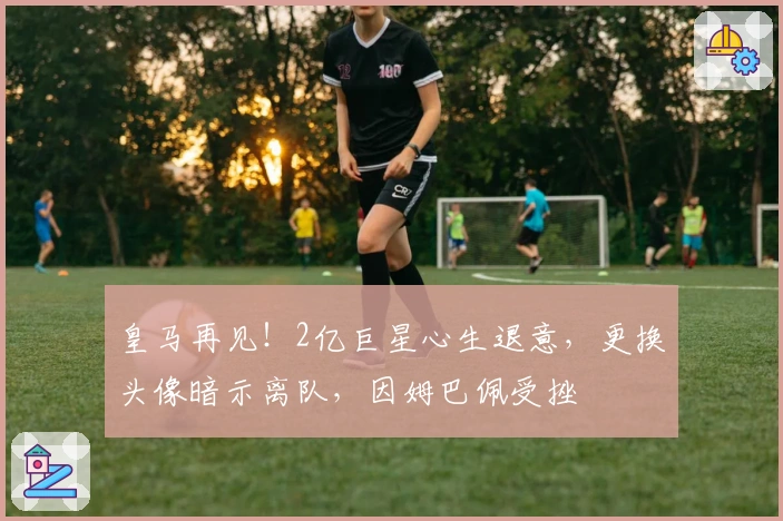 皇马再见！2亿巨星心生退意，更换头像暗示离队，因姆巴佩受挫