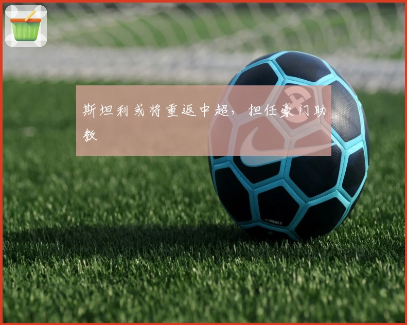 斯坦利或将重返中超，担任豪门助教