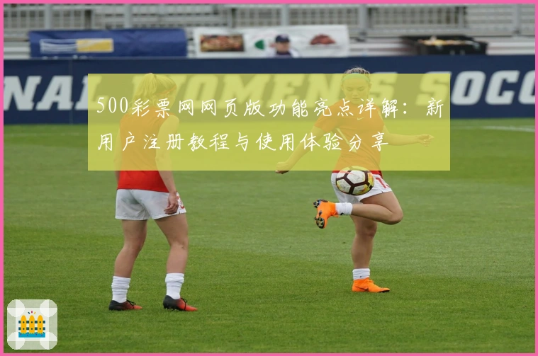 500彩票网网页版功能亮点详解:新用户注册教程与使用体验分享